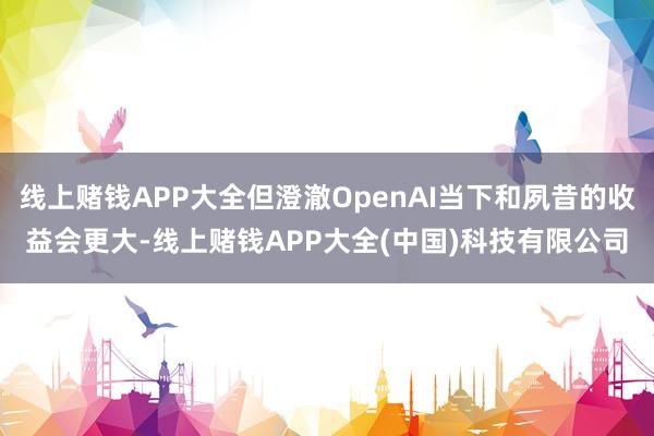 线上赌钱APP大全但澄澈OpenAI当下和夙昔的收益会更大-线上赌钱APP大全(中国)科技有限公司
