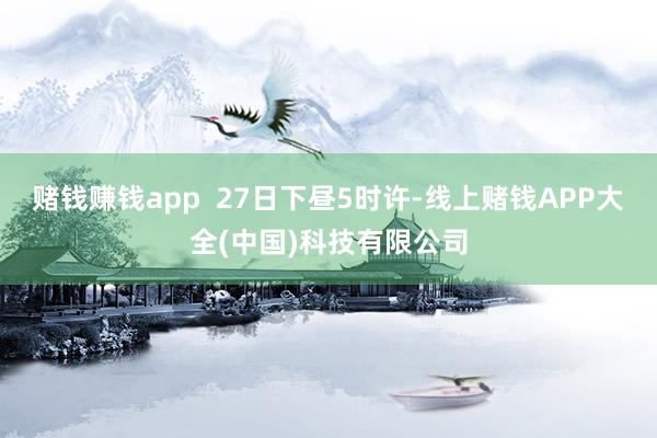 赌钱赚钱app  27日下昼5时许-线上赌钱APP大全(中国)科技有限公司