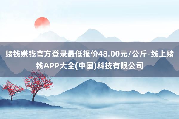 赌钱赚钱官方登录最低报价48.00元/公斤-线上赌钱APP大全(中国)科技有限公司