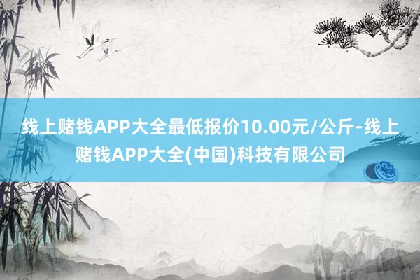 线上赌钱APP大全最低报价10.00元/公斤-线上赌钱APP大全(中国)科技有限公司