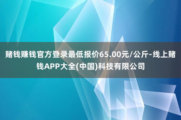 赌钱赚钱官方登录最低报价65.00元/公斤-线上赌钱APP大全(中国)科技有限公司