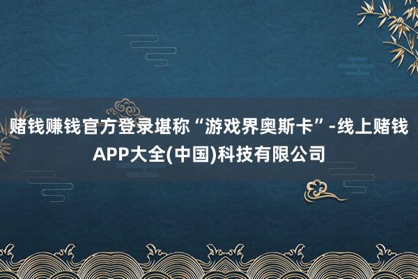 赌钱赚钱官方登录堪称“游戏界奥斯卡”-线上赌钱APP大全(中国)科技有限公司