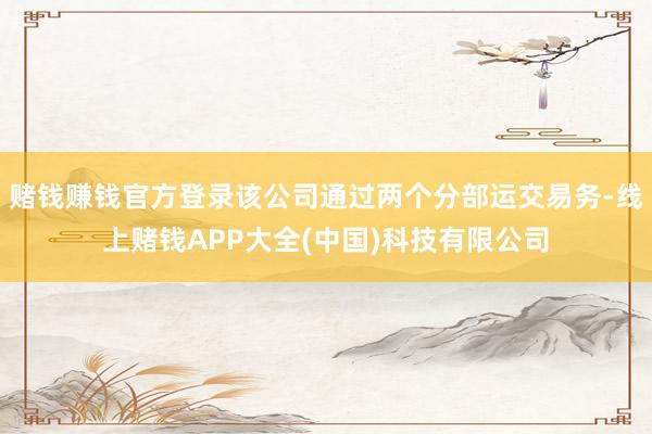 赌钱赚钱官方登录该公司通过两个分部运交易务-线上赌钱APP大全(中国)科技有限公司