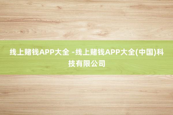 线上赌钱APP大全 -线上赌钱APP大全(中国)科技有限公司