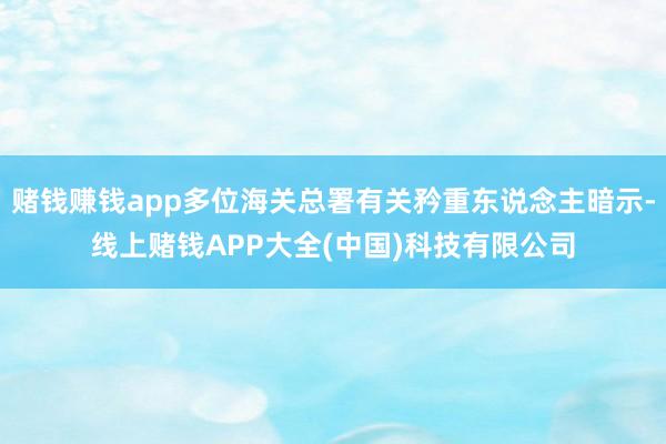 赌钱赚钱app多位海关总署有关矜重东说念主暗示-线上赌钱APP大全(中国)科技有限公司