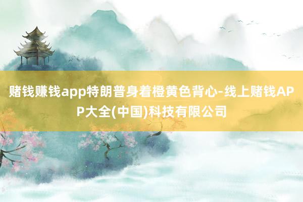 赌钱赚钱app特朗普身着橙黄色背心-线上赌钱APP大全(中国)科技有限公司