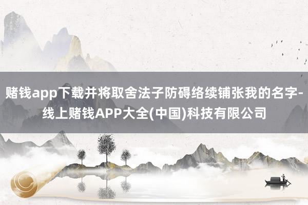 赌钱app下载并将取舍法子防碍络续铺张我的名字-线上赌钱APP大全(中国)科技有限公司