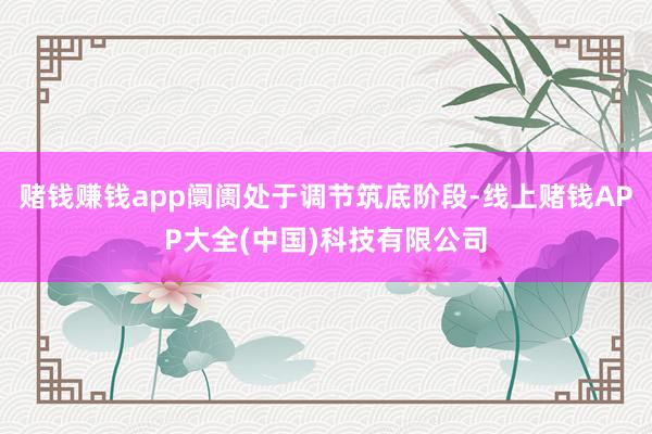 赌钱赚钱app阛阓处于调节筑底阶段-线上赌钱APP大全(中国)科技有限公司