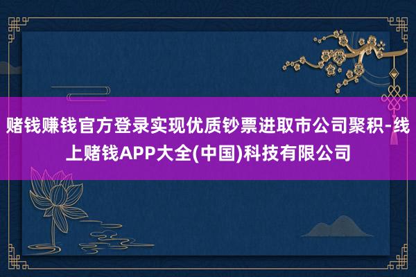 赌钱赚钱官方登录实现优质钞票进取市公司聚积-线上赌钱APP大全(中国)科技有限公司