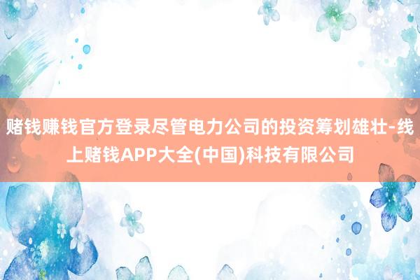赌钱赚钱官方登录尽管电力公司的投资筹划雄壮-线上赌钱APP大全(中国)科技有限公司