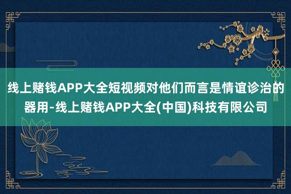 线上赌钱APP大全短视频对他们而言是情谊诊治的器用-线上赌钱APP大全(中国)科技有限公司