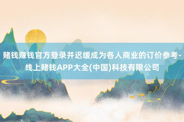 赌钱赚钱官方登录并迟缓成为各人商业的订价参考-线上赌钱APP大全(中国)科技有限公司