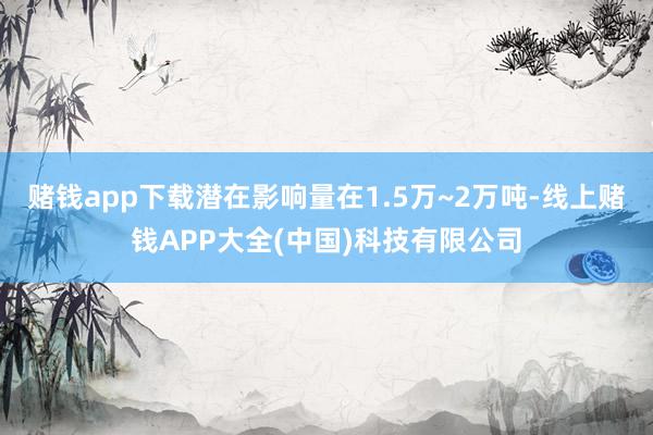 赌钱app下载潜在影响量在1.5万~2万吨-线上赌钱APP大全(中国)科技有限公司
