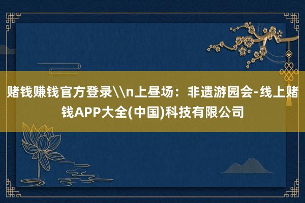 赌钱赚钱官方登录\n上昼场：非遗游园会-线上赌钱APP大全(中国)科技有限公司