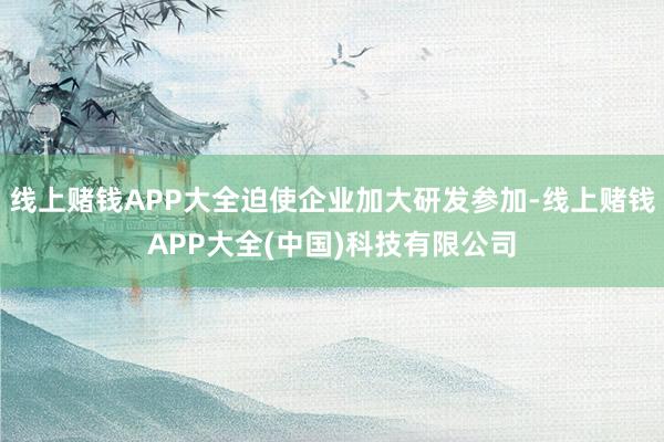 线上赌钱APP大全迫使企业加大研发参加-线上赌钱APP大全(中国)科技有限公司